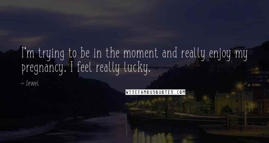 Jewel Quotes: I'm trying to be in the moment and really enjoy my pregnancy. I feel really lucky.