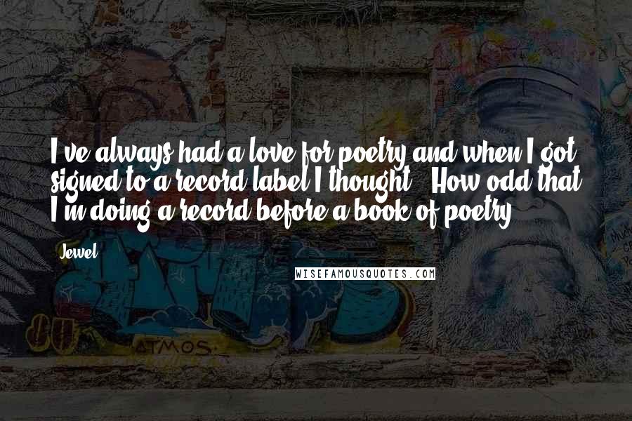 Jewel Quotes: I've always had a love for poetry and when I got signed to a record label I thought, 'How odd that I'm doing a record before a book of poetry,'