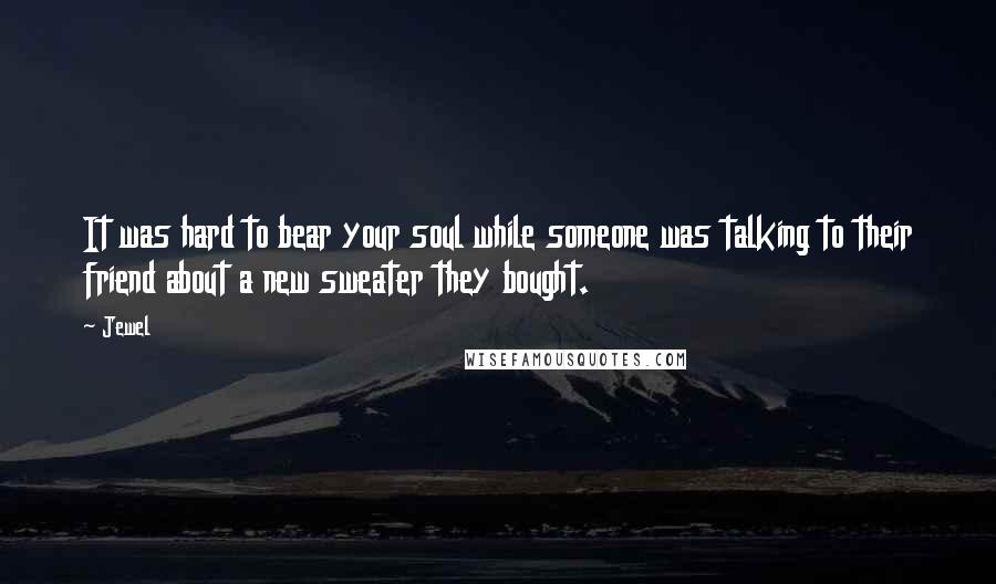 Jewel Quotes: It was hard to bear your soul while someone was talking to their friend about a new sweater they bought.