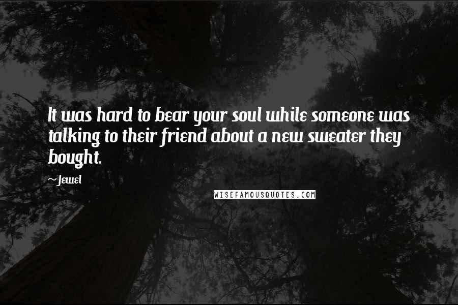 Jewel Quotes: It was hard to bear your soul while someone was talking to their friend about a new sweater they bought.