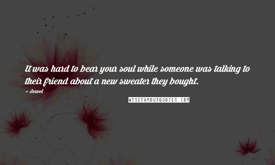 Jewel Quotes: It was hard to bear your soul while someone was talking to their friend about a new sweater they bought.