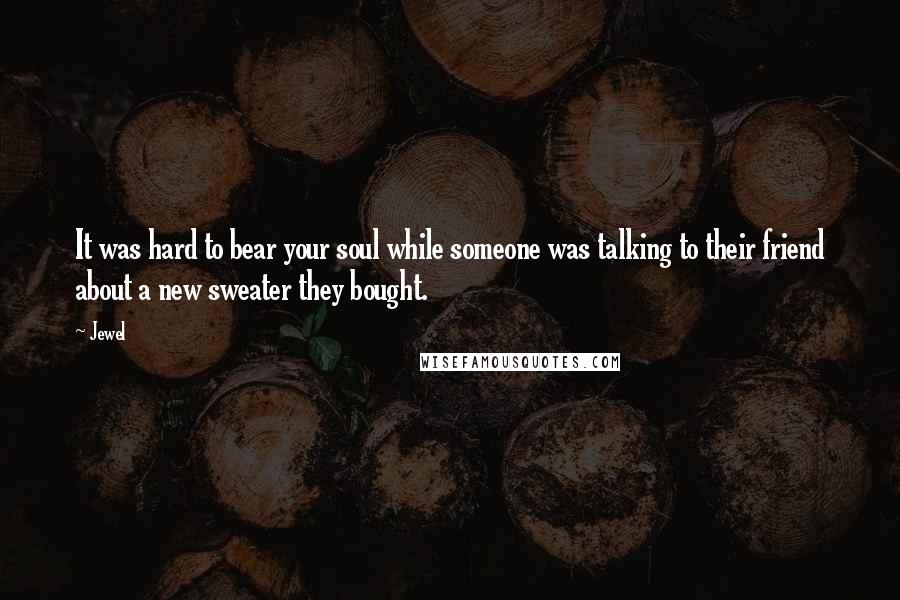 Jewel Quotes: It was hard to bear your soul while someone was talking to their friend about a new sweater they bought.