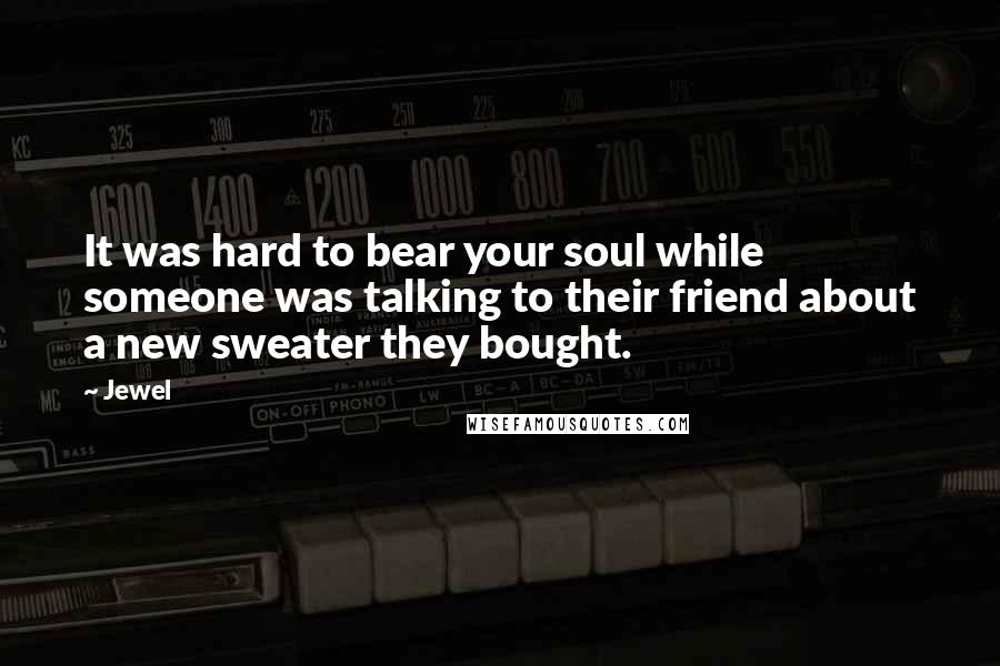 Jewel Quotes: It was hard to bear your soul while someone was talking to their friend about a new sweater they bought.