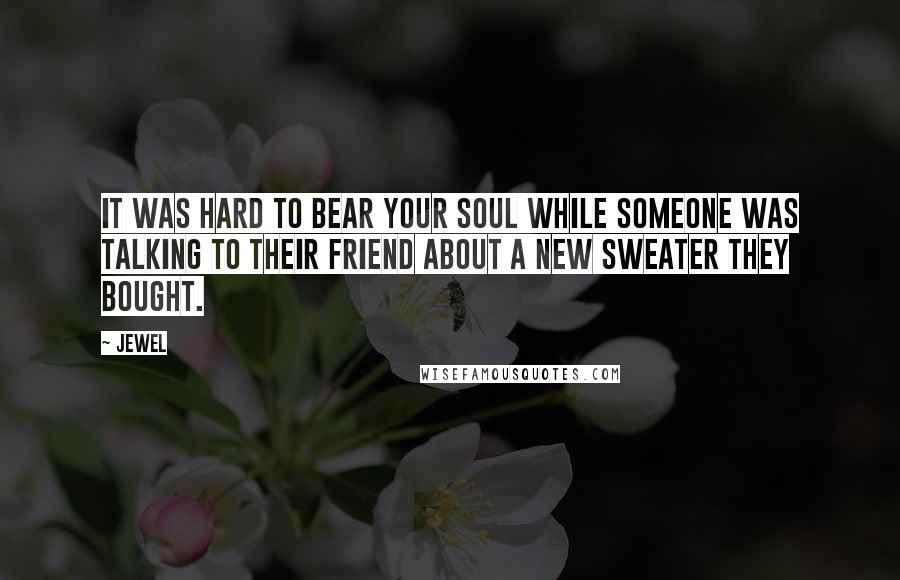 Jewel Quotes: It was hard to bear your soul while someone was talking to their friend about a new sweater they bought.
