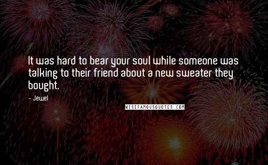 Jewel Quotes: It was hard to bear your soul while someone was talking to their friend about a new sweater they bought.