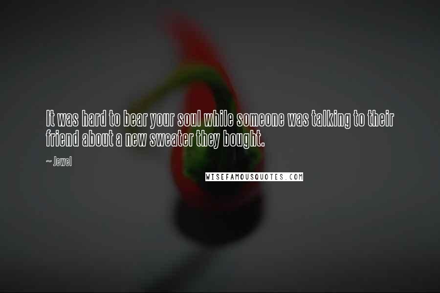 Jewel Quotes: It was hard to bear your soul while someone was talking to their friend about a new sweater they bought.