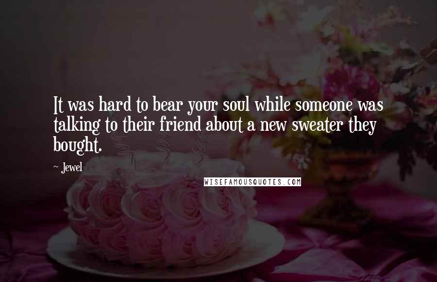 Jewel Quotes: It was hard to bear your soul while someone was talking to their friend about a new sweater they bought.