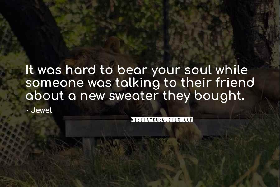 Jewel Quotes: It was hard to bear your soul while someone was talking to their friend about a new sweater they bought.