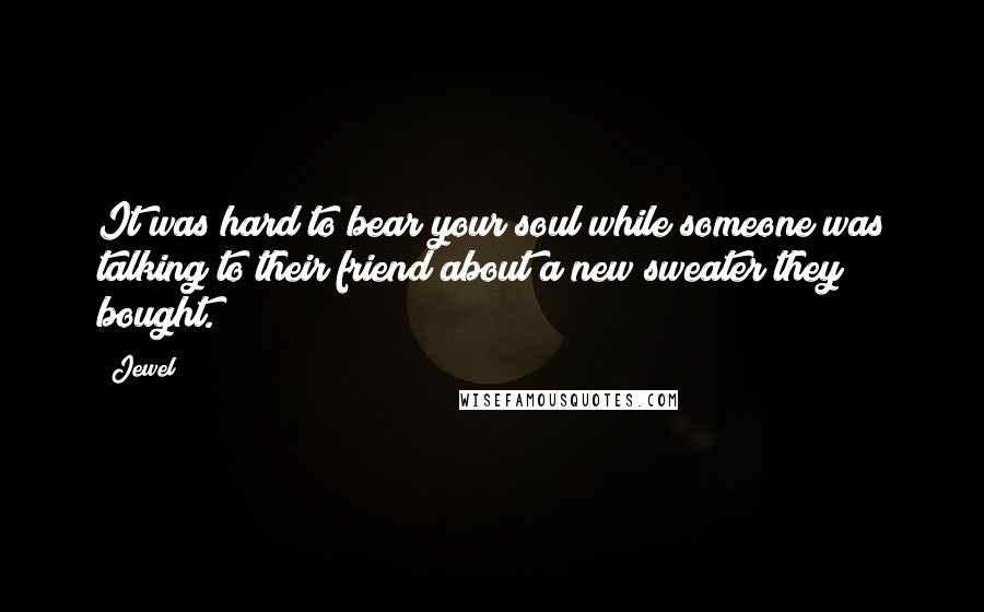 Jewel Quotes: It was hard to bear your soul while someone was talking to their friend about a new sweater they bought.