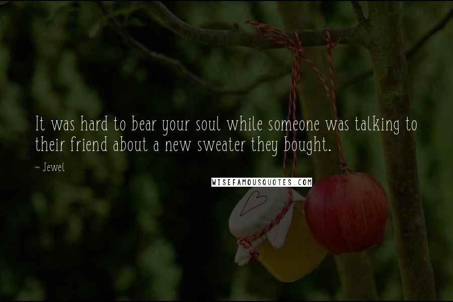 Jewel Quotes: It was hard to bear your soul while someone was talking to their friend about a new sweater they bought.