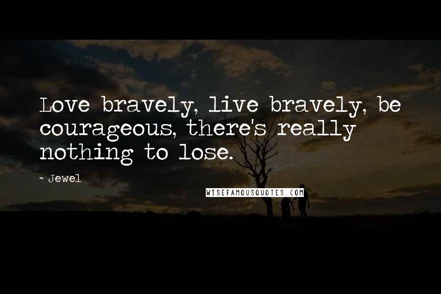 Jewel Quotes: Love bravely, live bravely, be courageous, there's really nothing to lose.