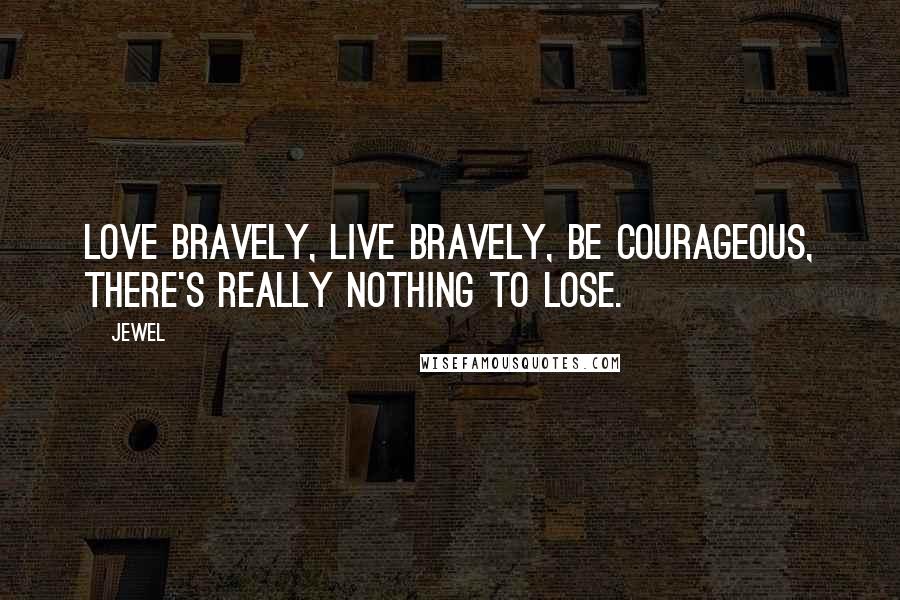 Jewel Quotes: Love bravely, live bravely, be courageous, there's really nothing to lose.