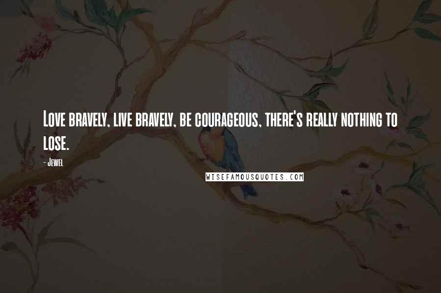 Jewel Quotes: Love bravely, live bravely, be courageous, there's really nothing to lose.