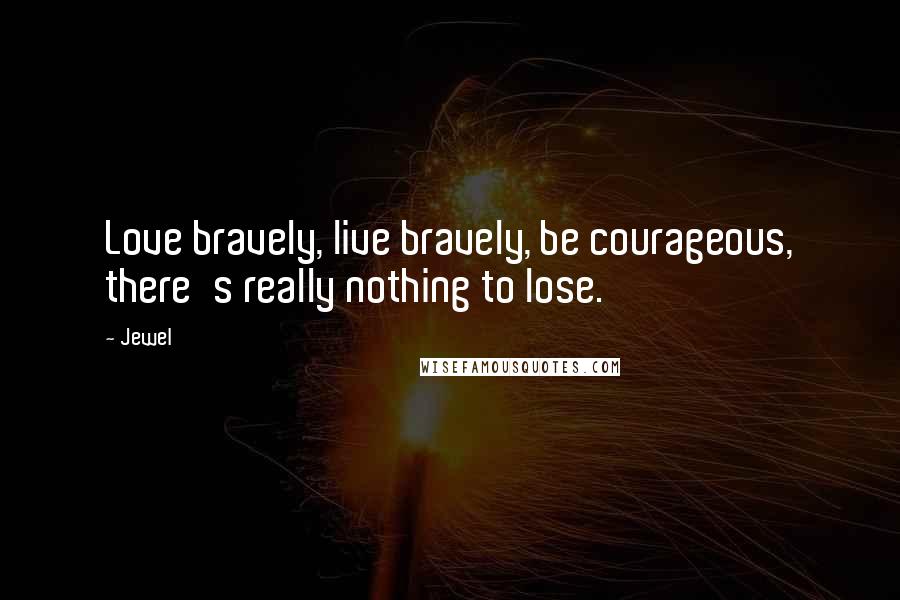Jewel Quotes: Love bravely, live bravely, be courageous, there's really nothing to lose.