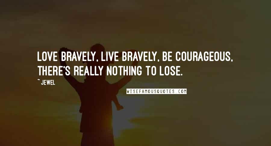 Jewel Quotes: Love bravely, live bravely, be courageous, there's really nothing to lose.