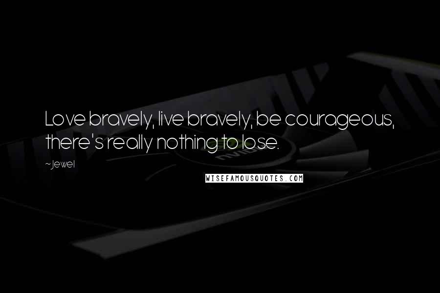 Jewel Quotes: Love bravely, live bravely, be courageous, there's really nothing to lose.
