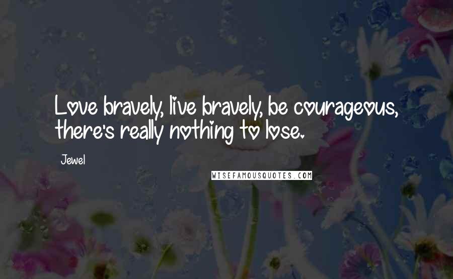 Jewel Quotes: Love bravely, live bravely, be courageous, there's really nothing to lose.