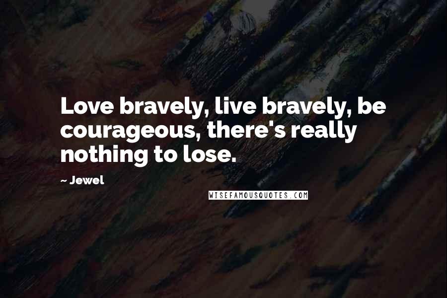 Jewel Quotes: Love bravely, live bravely, be courageous, there's really nothing to lose.