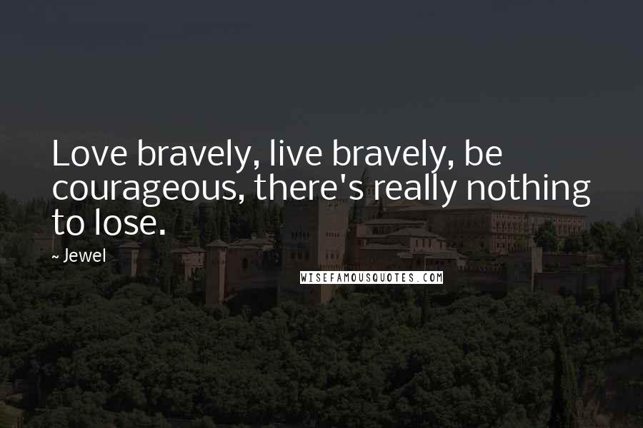 Jewel Quotes: Love bravely, live bravely, be courageous, there's really nothing to lose.