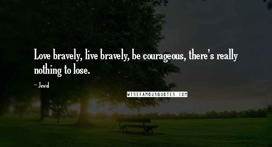 Jewel Quotes: Love bravely, live bravely, be courageous, there's really nothing to lose.