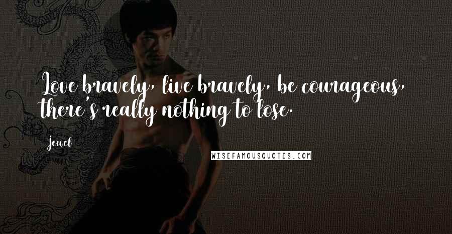 Jewel Quotes: Love bravely, live bravely, be courageous, there's really nothing to lose.