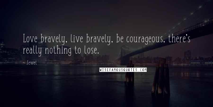 Jewel Quotes: Love bravely, live bravely, be courageous, there's really nothing to lose.