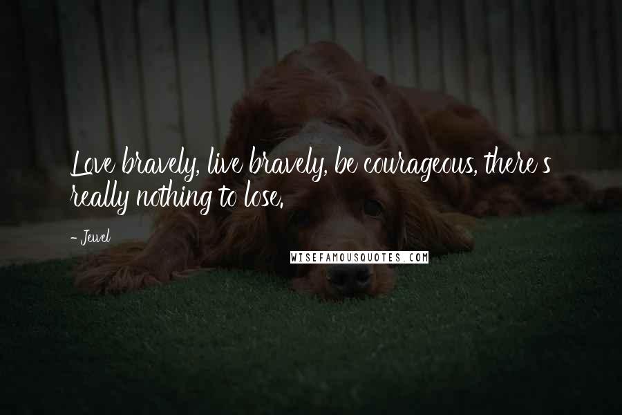 Jewel Quotes: Love bravely, live bravely, be courageous, there's really nothing to lose.