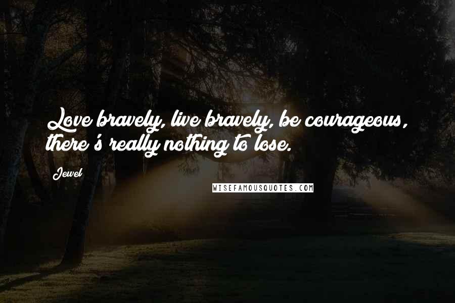Jewel Quotes: Love bravely, live bravely, be courageous, there's really nothing to lose.