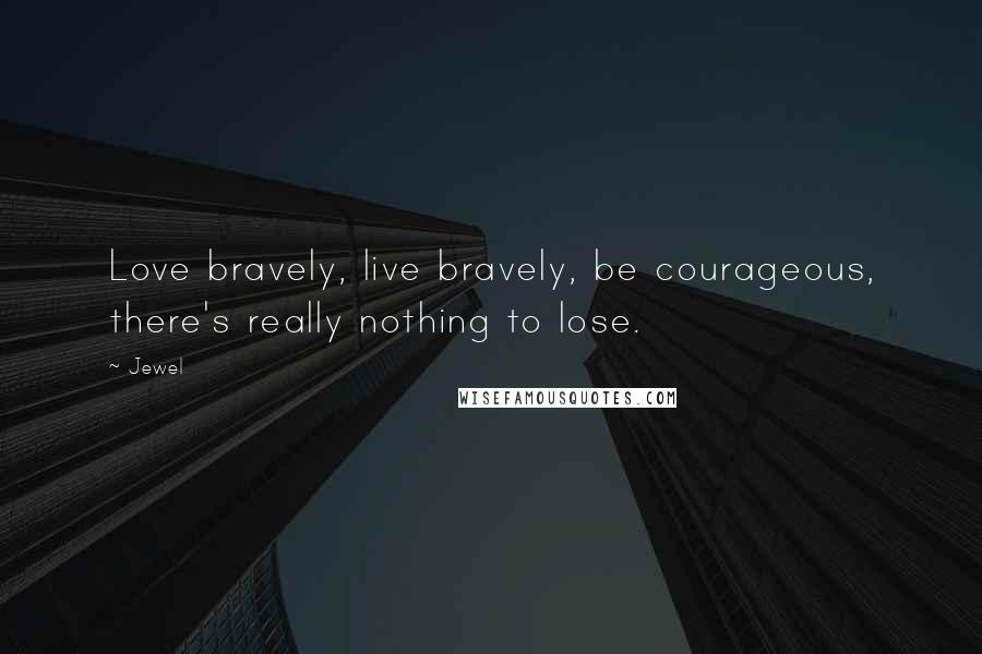 Jewel Quotes: Love bravely, live bravely, be courageous, there's really nothing to lose.