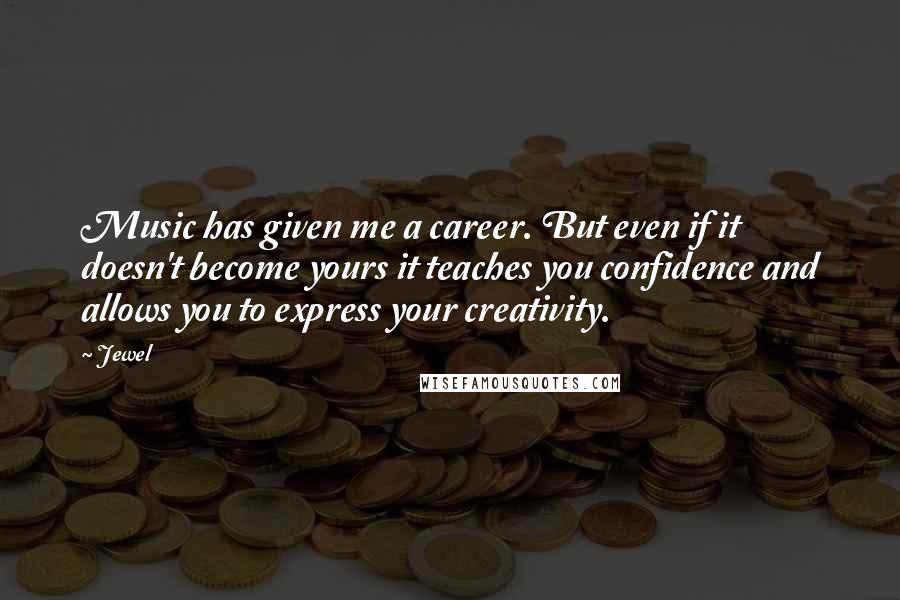 Jewel Quotes: Music has given me a career. But even if it doesn't become yours it teaches you confidence and allows you to express your creativity.