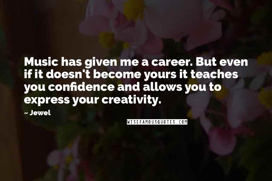 Jewel Quotes: Music has given me a career. But even if it doesn't become yours it teaches you confidence and allows you to express your creativity.