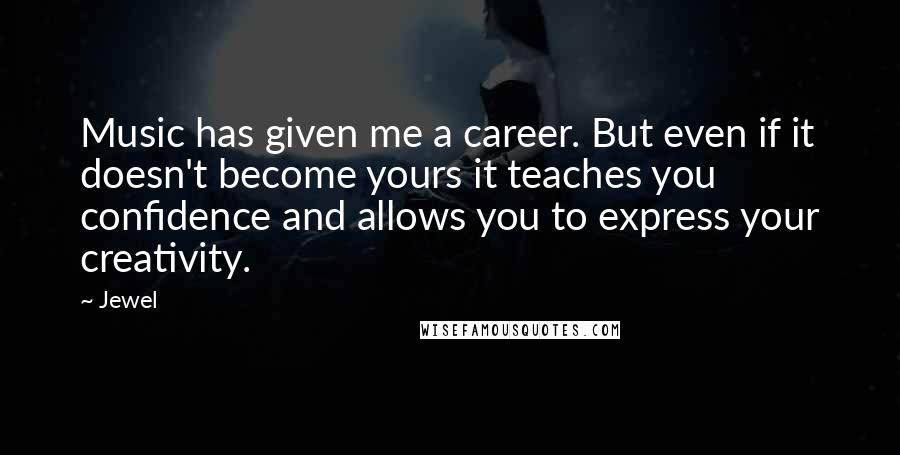Jewel Quotes: Music has given me a career. But even if it doesn't become yours it teaches you confidence and allows you to express your creativity.