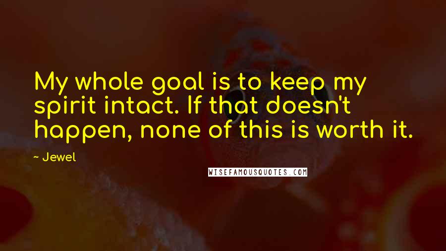 Jewel Quotes: My whole goal is to keep my spirit intact. If that doesn't happen, none of this is worth it.