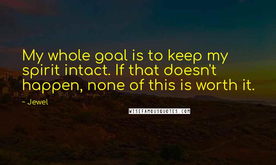 Jewel Quotes: My whole goal is to keep my spirit intact. If that doesn't happen, none of this is worth it.