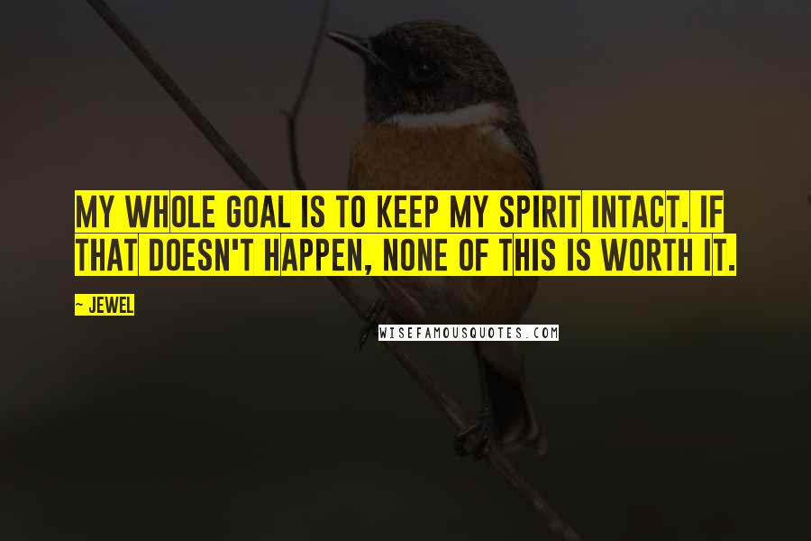 Jewel Quotes: My whole goal is to keep my spirit intact. If that doesn't happen, none of this is worth it.