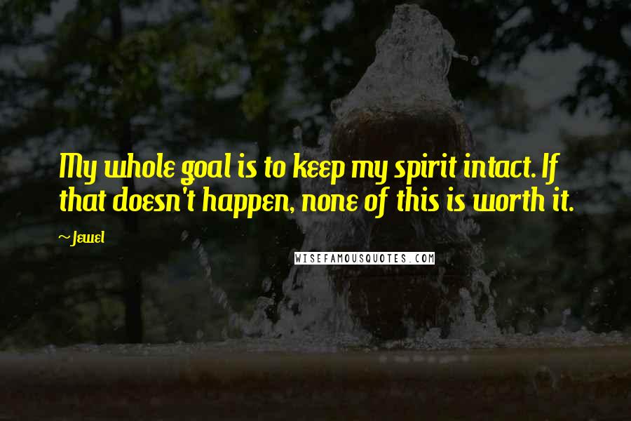 Jewel Quotes: My whole goal is to keep my spirit intact. If that doesn't happen, none of this is worth it.