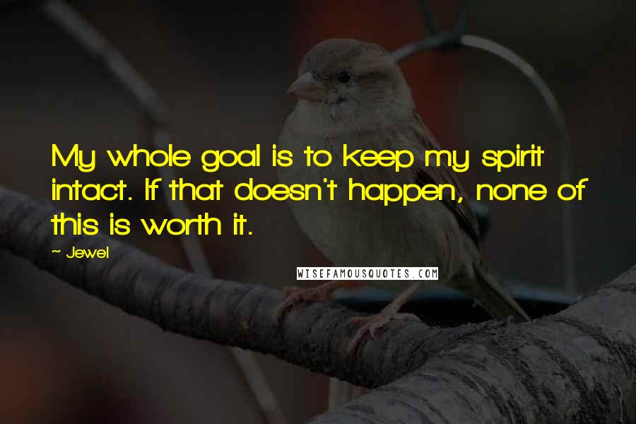 Jewel Quotes: My whole goal is to keep my spirit intact. If that doesn't happen, none of this is worth it.