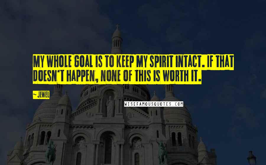 Jewel Quotes: My whole goal is to keep my spirit intact. If that doesn't happen, none of this is worth it.