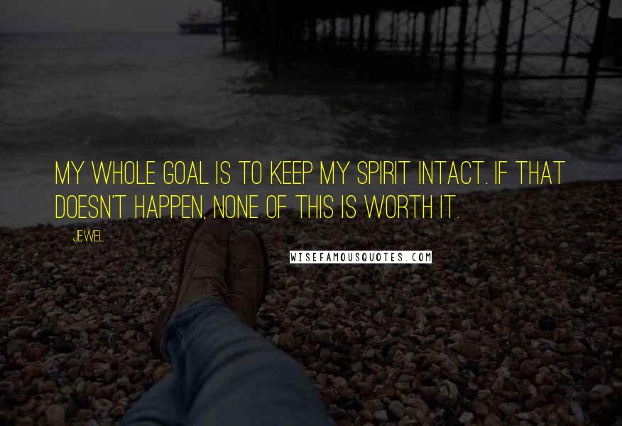 Jewel Quotes: My whole goal is to keep my spirit intact. If that doesn't happen, none of this is worth it.