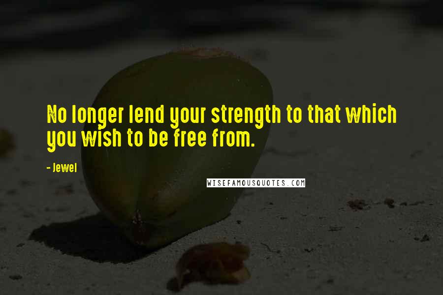 Jewel Quotes: No longer lend your strength to that which you wish to be free from.