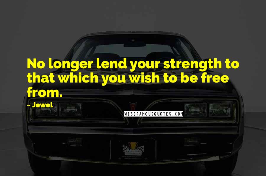 Jewel Quotes: No longer lend your strength to that which you wish to be free from.