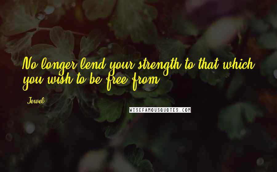 Jewel Quotes: No longer lend your strength to that which you wish to be free from.