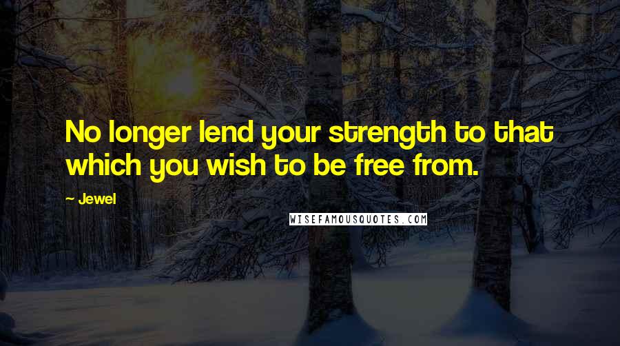 Jewel Quotes: No longer lend your strength to that which you wish to be free from.