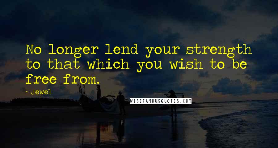 Jewel Quotes: No longer lend your strength to that which you wish to be free from.