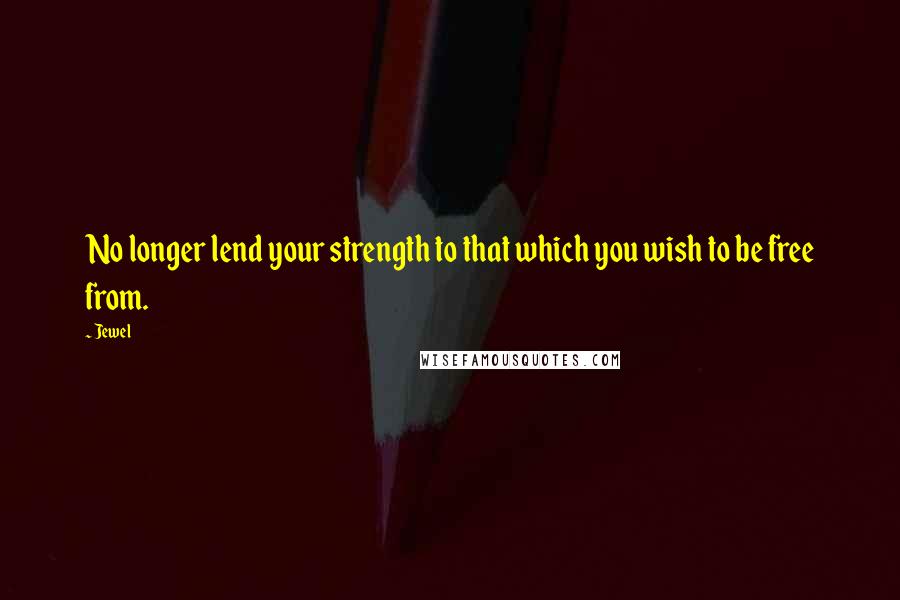 Jewel Quotes: No longer lend your strength to that which you wish to be free from.