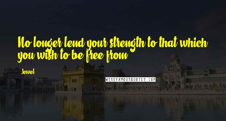 Jewel Quotes: No longer lend your strength to that which you wish to be free from.