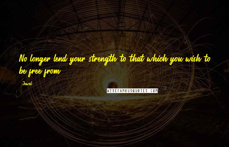 Jewel Quotes: No longer lend your strength to that which you wish to be free from.