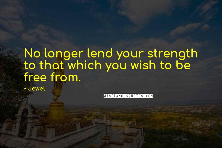 Jewel Quotes: No longer lend your strength to that which you wish to be free from.