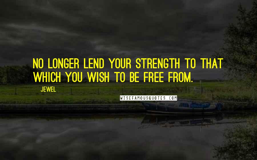 Jewel Quotes: No longer lend your strength to that which you wish to be free from.