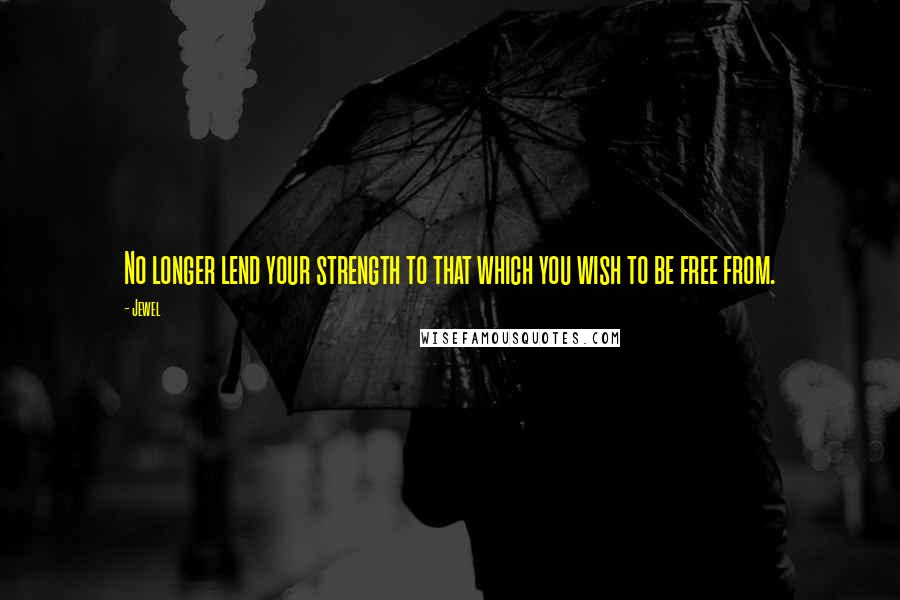 Jewel Quotes: No longer lend your strength to that which you wish to be free from.